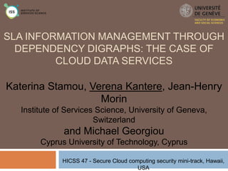 SLA INFORMATION MANAGEMENT THROUGH
DEPENDENCY DIGRAPHS: THE CASE OF
CLOUD DATA SERVICES

Katerina Stamou, Verena Kantere, Jean-Henry
Morin
Institute of Services Science, University of Geneva,
Switzerland

and Michael Georgiou
Cyprus University of Technology, Cyprus
HICSS 47 - Secure Cloud computing security mini-track, Hawaii,
USA

 