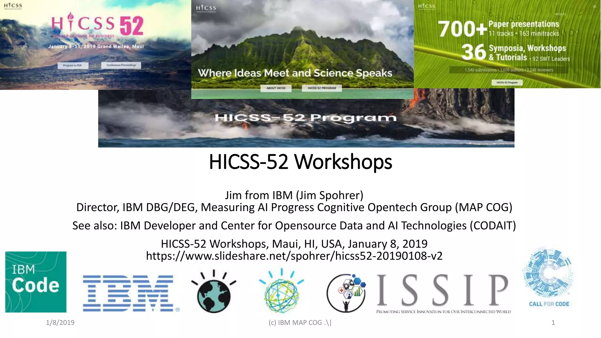 HICSS-52 Workshops
Jim from IBM (Jim Spohrer)
Director, IBM DBG/DEG, Measuring AI Progress Cognitive Opentech Group (MAP COG)
See also: IBM Developer and Center for Opensource Data and AI Technologies (CODAIT)
HICSS-52 Workshops, Maui, HI, USA, January 8, 2019
https://www.slideshare.net/spohrer/hicss52-20190108-v2
1/8/2019 (c) IBM MAP COG .| 1
 