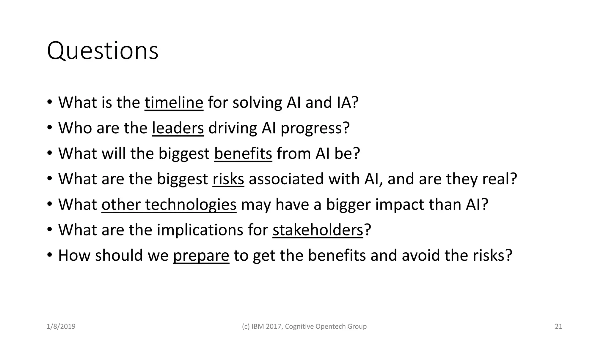 Questions
• What is the timeline for solving AI and IA?
• Who are the leaders driving AI progress?
• What will the biggest benefits from AI be?
• What are the biggest risks associated with AI, and are they real?
• What other technologies may have a bigger impact than AI?
• What are the implications for stakeholders?
• How should we prepare to get the benefits and avoid the risks?
1/8/2019 (c) IBM 2017, Cognitive Opentech Group 21
 