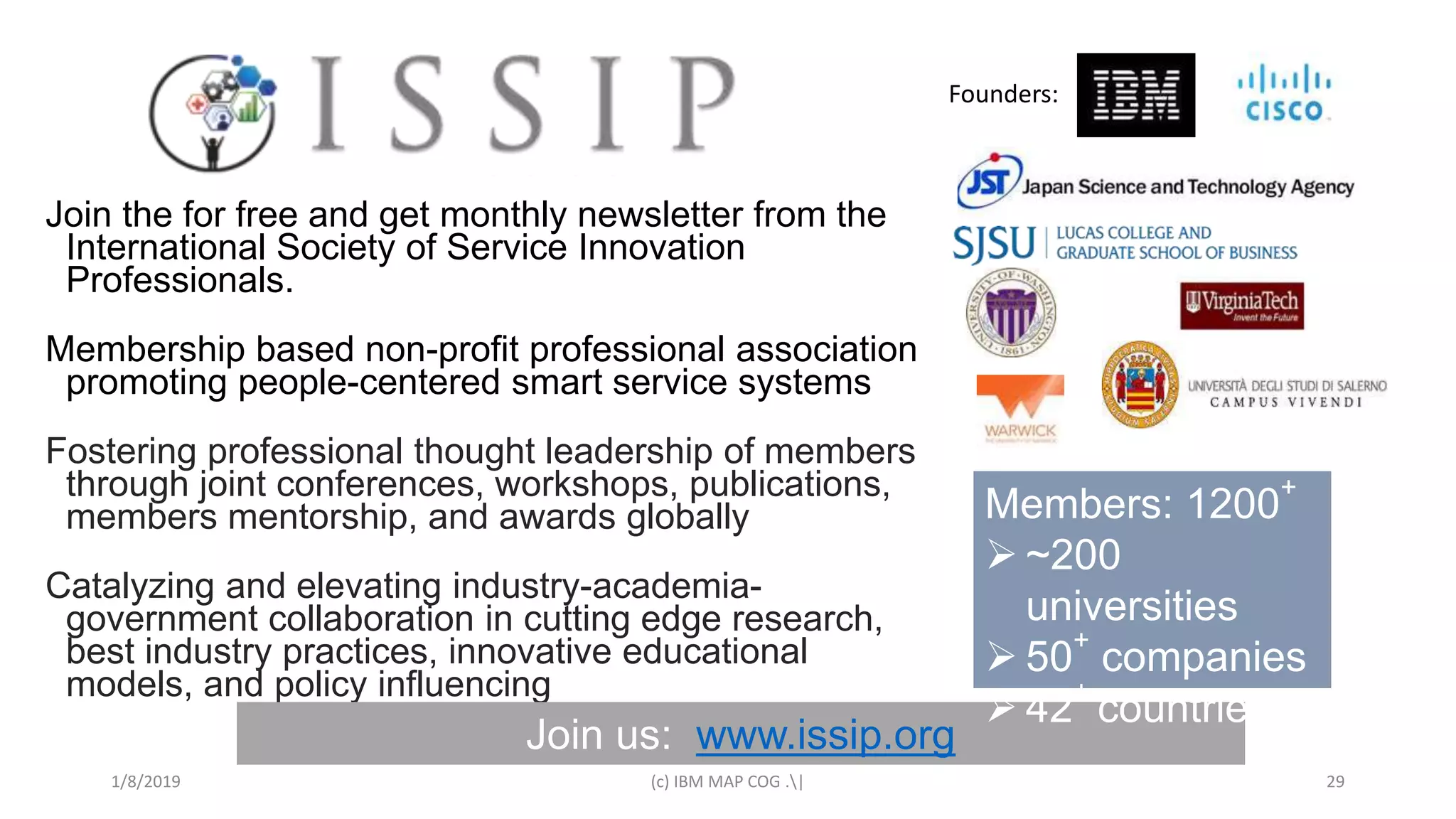 1/8/2019 (c) IBM MAP COG .| 29
Join the for free and get monthly newsletter from the
International Society of Service Innovation
Professionals.
Membership based non-profit professional association
promoting people-centered smart service systems
Fostering professional thought leadership of members
through joint conferences, workshops, publications,
members mentorship, and awards globally
Catalyzing and elevating industry-academia-
government collaboration in cutting edge research,
best industry practices, innovative educational
models, and policy influencing
Join us: www.issip.org
Members: 1200
+
 ~200
universities
 50
+
companies
 42
+
countries
Founders:
 