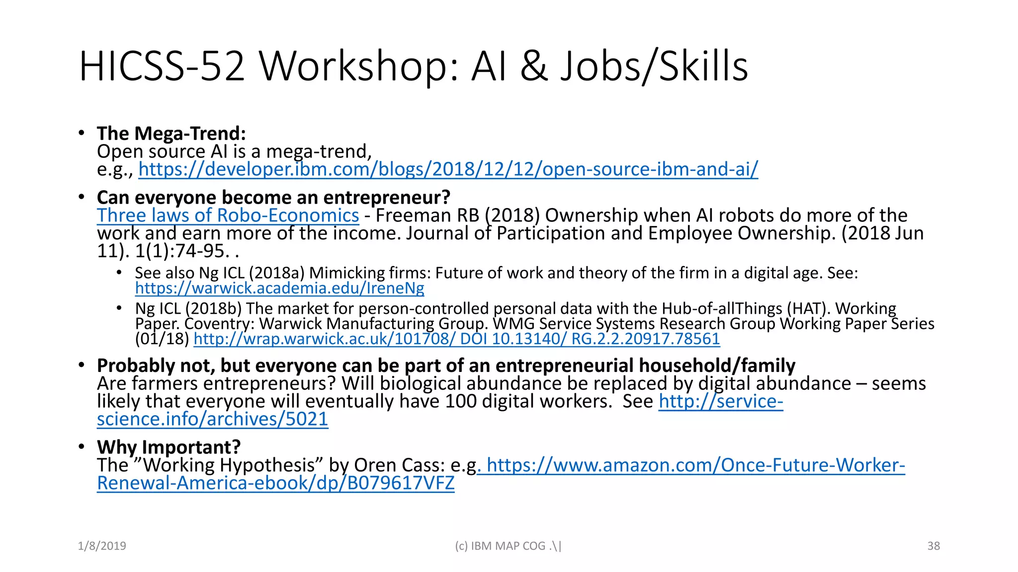 HICSS-52 Workshop: AI & Jobs/Skills
• The Mega-Trend:
Open source AI is a mega-trend,
e.g., https://developer.ibm.com/blogs/2018/12/12/open-source-ibm-and-ai/
• Can everyone become an entrepreneur?
Three laws of Robo-Economics - Freeman RB (2018) Ownership when AI robots do more of the
work and earn more of the income. Journal of Participation and Employee Ownership. (2018 Jun
11). 1(1):74-95. .
• See also Ng ICL (2018a) Mimicking firms: Future of work and theory of the firm in a digital age. See:
https://warwick.academia.edu/IreneNg
• Ng ICL (2018b) The market for person-controlled personal data with the Hub-of-allThings (HAT). Working
Paper. Coventry: Warwick Manufacturing Group. WMG Service Systems Research Group Working Paper Series
(01/18) http://wrap.warwick.ac.uk/101708/ DOI 10.13140/ RG.2.2.20917.78561
• Probably not, but everyone can be part of an entrepreneurial household/family
Are farmers entrepreneurs? Will biological abundance be replaced by digital abundance – seems
likely that everyone will eventually have 100 digital workers. See http://service-
science.info/archives/5021
• Why Important?
The ”Working Hypothesis” by Oren Cass: e.g. https://www.amazon.com/Once-Future-Worker-
Renewal-America-ebook/dp/B079617VFZ
1/8/2019 (c) IBM MAP COG .| 38
 