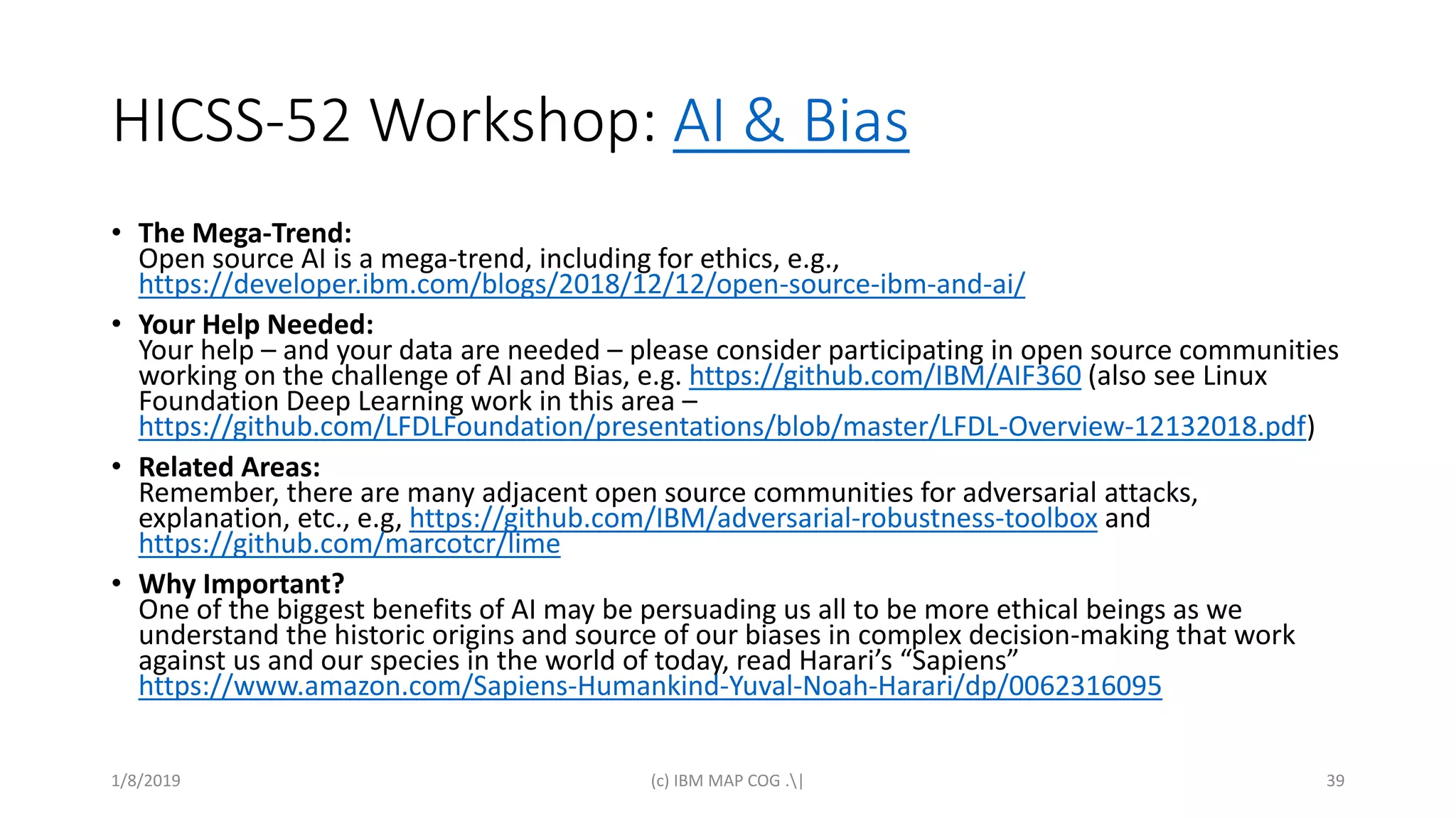 HICSS-52 Workshop: AI & Bias
• The Mega-Trend:
Open source AI is a mega-trend, including for ethics, e.g.,
https://developer.ibm.com/blogs/2018/12/12/open-source-ibm-and-ai/
• Your Help Needed:
Your help – and your data are needed – please consider participating in open source communities
working on the challenge of AI and Bias, e.g. https://github.com/IBM/AIF360 (also see Linux
Foundation Deep Learning work in this area –
https://github.com/LFDLFoundation/presentations/blob/master/LFDL-Overview-12132018.pdf)
• Related Areas:
Remember, there are many adjacent open source communities for adversarial attacks,
explanation, etc., e.g, https://github.com/IBM/adversarial-robustness-toolbox and
https://github.com/marcotcr/lime
• Why Important?
One of the biggest benefits of AI may be persuading us all to be more ethical beings as we
understand the historic origins and source of our biases in complex decision-making that work
against us and our species in the world of today, read Harari’s “Sapiens”
https://www.amazon.com/Sapiens-Humankind-Yuval-Noah-Harari/dp/0062316095
1/8/2019 (c) IBM MAP COG .| 39
 