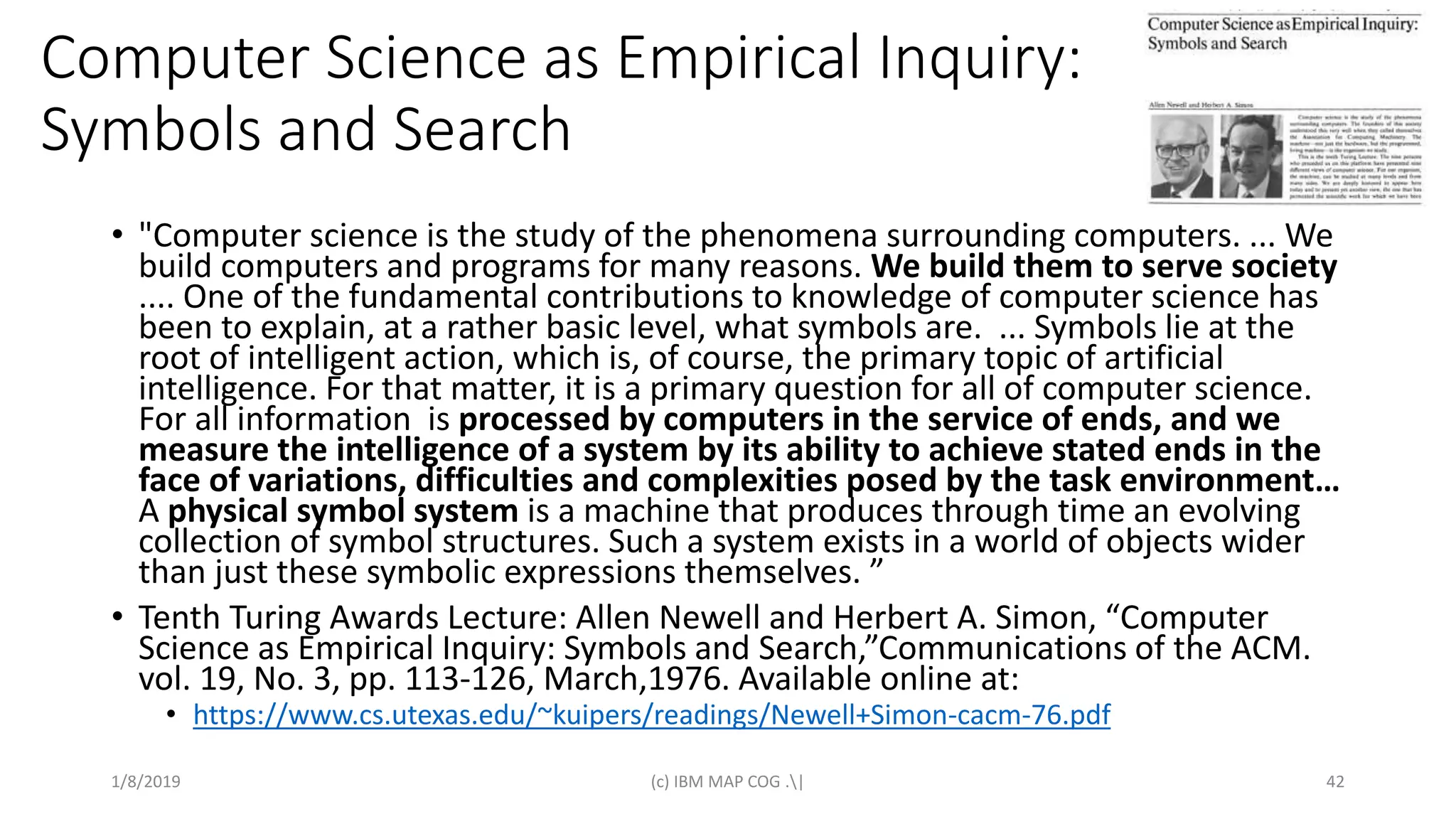 Computer Science as Empirical Inquiry:
Symbols and Search
• "Computer science is the study of the phenomena surrounding computers. ... We
build computers and programs for many reasons. We build them to serve society
.... One of the fundamental contributions to knowledge of computer science has
been to explain, at a rather basic level, what symbols are. ... Symbols lie at the
root of intelligent action, which is, of course, the primary topic of artificial
intelligence. For that matter, it is a primary question for all of computer science.
For all information is processed by computers in the service of ends, and we
measure the intelligence of a system by its ability to achieve stated ends in the
face of variations, difficulties and complexities posed by the task environment…
A physical symbol system is a machine that produces through time an evolving
collection of symbol structures. Such a system exists in a world of objects wider
than just these symbolic expressions themselves. ”
• Tenth Turing Awards Lecture: Allen Newell and Herbert A. Simon, “Computer
Science as Empirical Inquiry: Symbols and Search,”Communications of the ACM.
vol. 19, No. 3, pp. 113-126, March,1976. Available online at:
• https://www.cs.utexas.edu/~kuipers/readings/Newell+Simon-cacm-76.pdf
1/8/2019 (c) IBM MAP COG .| 42
 