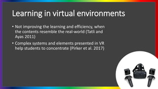 Learning in virtual environments
• Not improving the learning and efficiency, when
the contents resemble the real-world (Tatli and
Ayas 2011)
• Complex systems and elements presented in VR
help students to concentrate (Pirker et al. 2017)
 