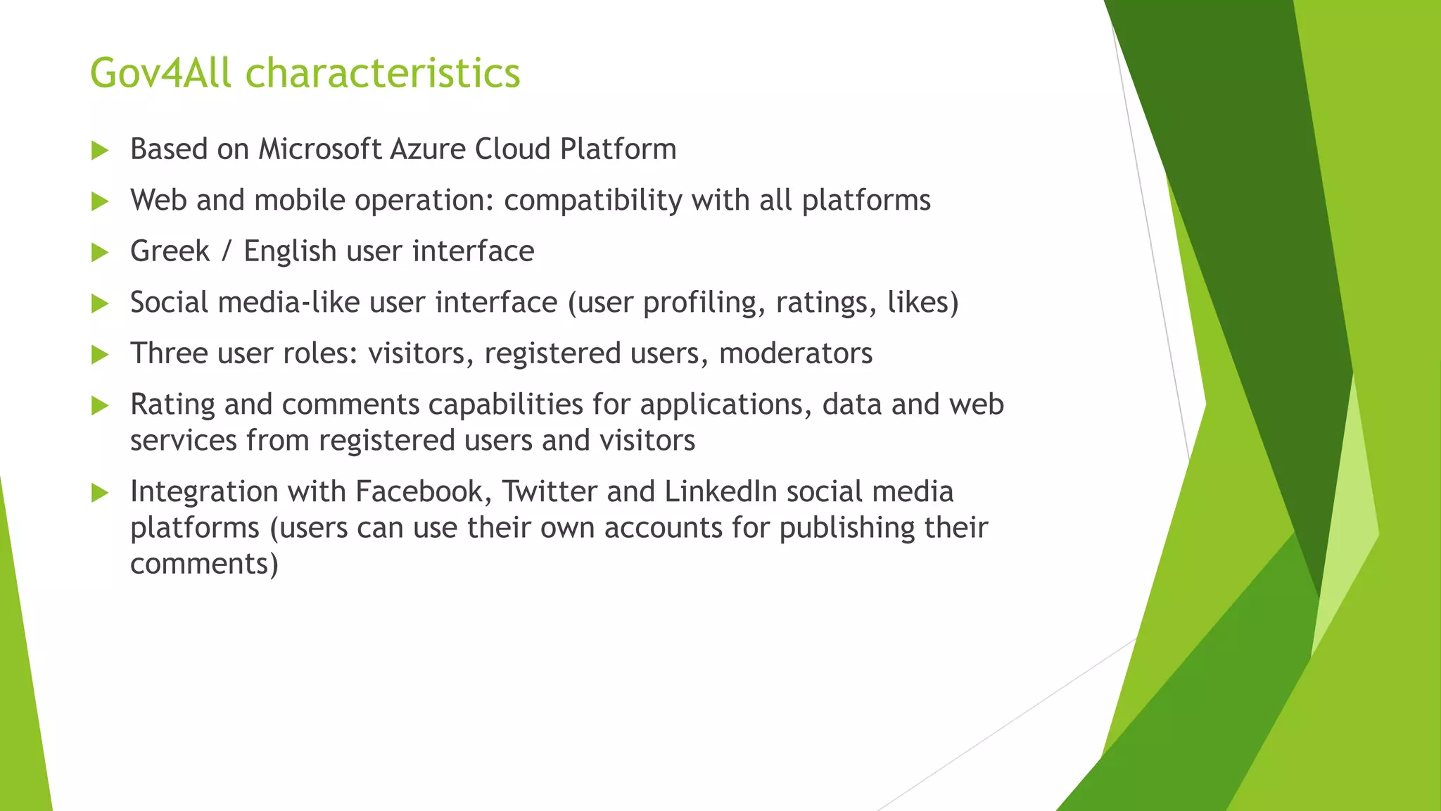 Gov4All characteristics
 Based on Microsoft Azure Cloud Platform
 Web and mobile operation: compatibility with all platforms
 Greek / English user interface
 Social media-like user interface (user profiling, ratings, likes)
 Three user roles: visitors, registered users, moderators
 Rating and comments capabilities for applications, data and web
services from registered users and visitors
 Integration with Facebook, Twitter and LinkedIn social media
platforms (users can use their own accounts for publishing their
comments)
 