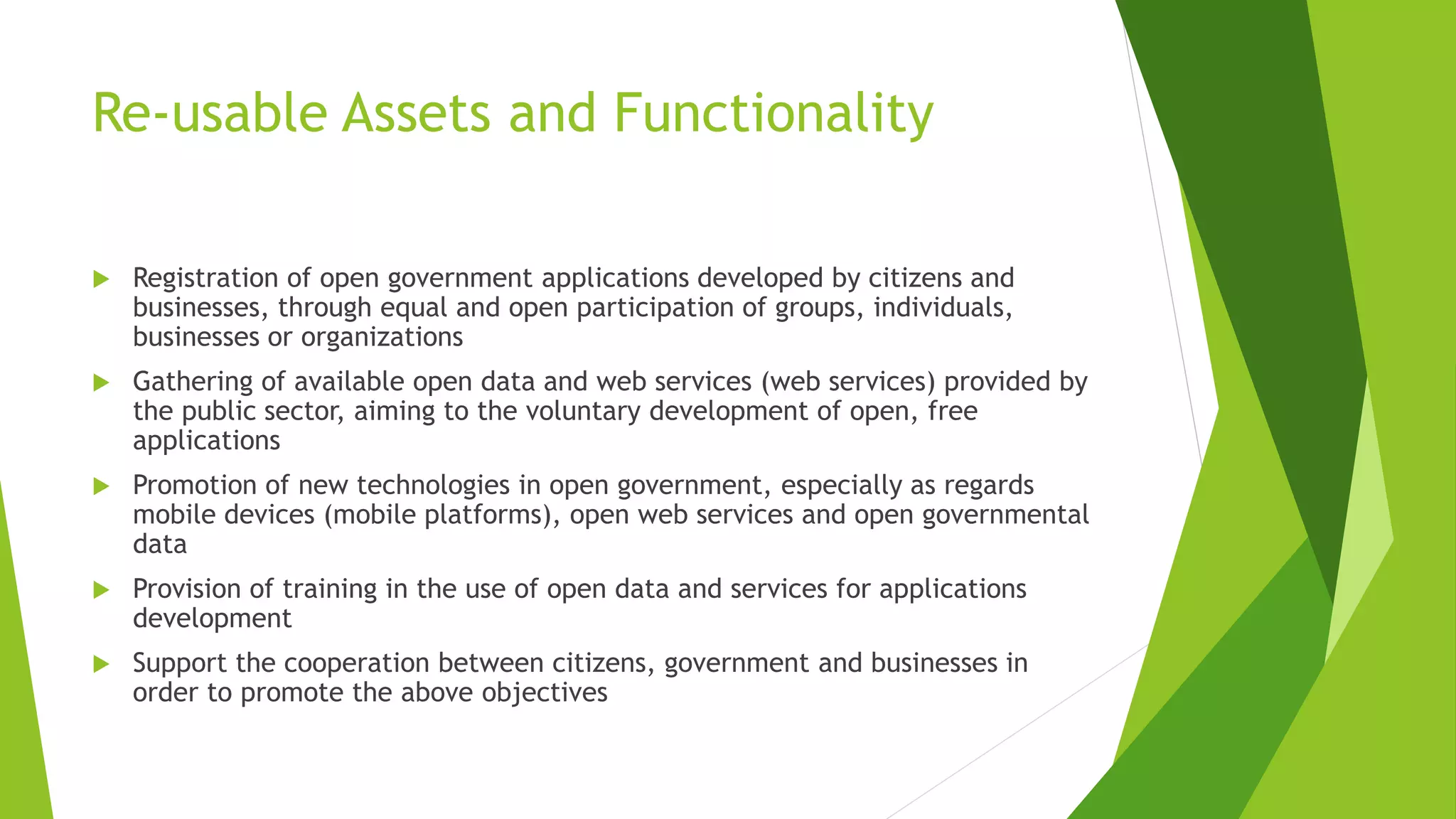 Re-usable Assets and Functionality
 Registration of open government applications developed by citizens and
businesses, through equal and open participation of groups, individuals,
businesses or organizations
 Gathering of available open data and web services (web services) provided by
the public sector, aiming to the voluntary development of open, free
applications
 Promotion of new technologies in open government, especially as regards
mobile devices (mobile platforms), open web services and open governmental
data
 Provision of training in the use of open data and services for applications
development
 Support the cooperation between citizens, government and businesses in
order to promote the above objectives
 
