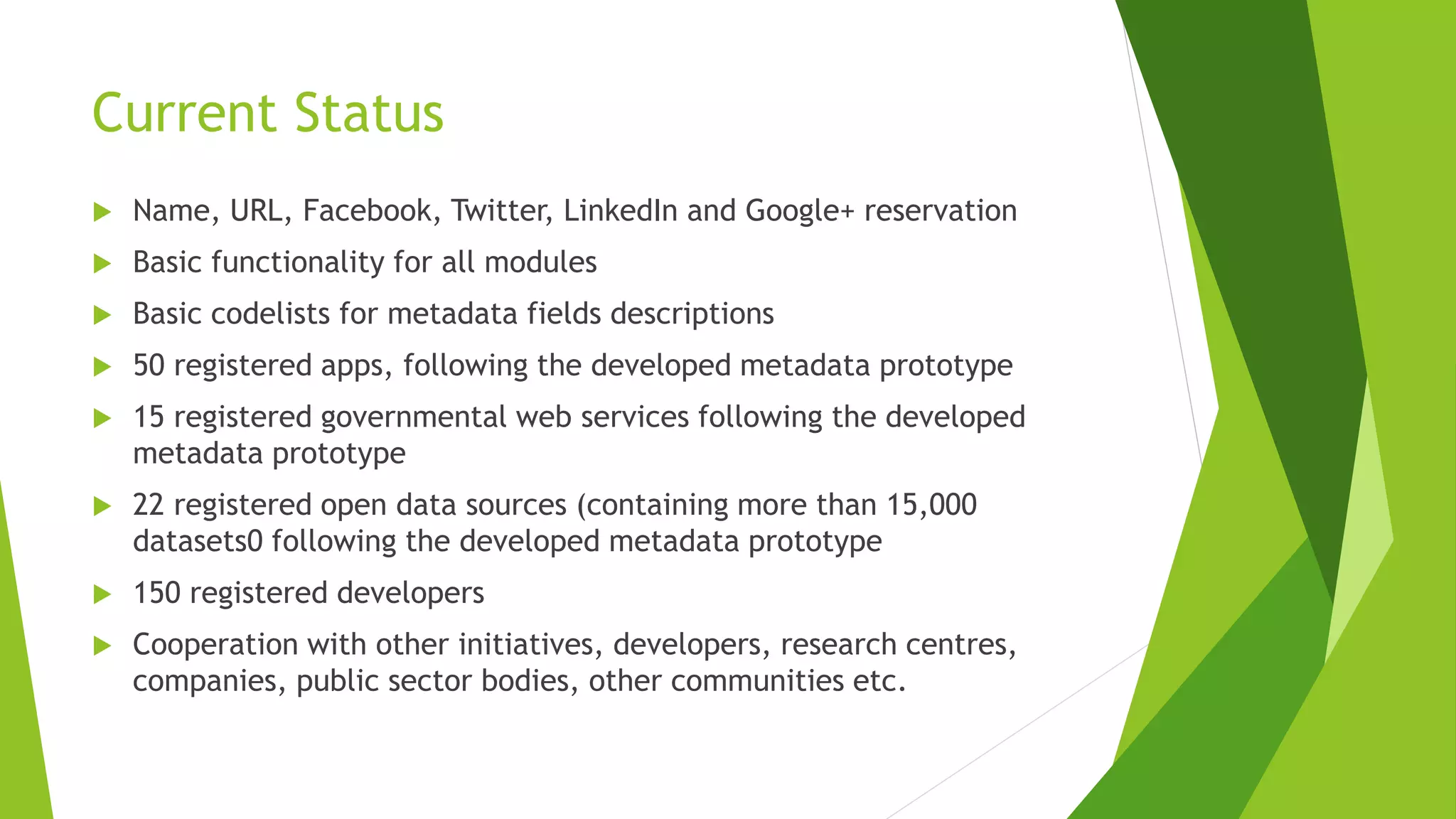Current Status
 Name, URL, Facebook, Twitter, LinkedIn and Google+ reservation
 Basic functionality for all modules
 Basic codelists for metadata fields descriptions
 50 registered apps, following the developed metadata prototype
 15 registered governmental web services following the developed
metadata prototype
 22 registered open data sources (containing more than 15,000
datasets0 following the developed metadata prototype
 150 registered developers
 Cooperation with other initiatives, developers, research centres,
companies, public sector bodies, other communities etc.
 