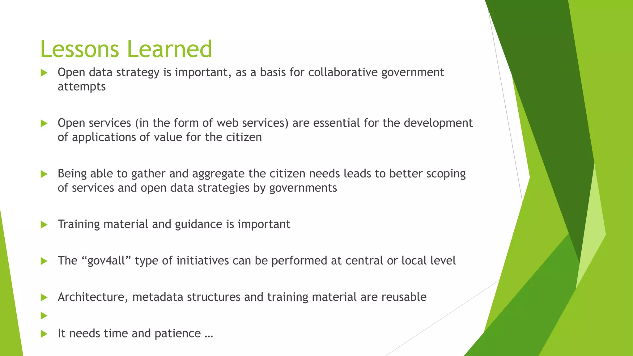 Lessons Learned
 Open data strategy is important, as a basis for collaborative government
attempts
 Open services (in the form of web services) are essential for the development
of applications of value for the citizen
 Being able to gather and aggregate the citizen needs leads to better scoping
of services and open data strategies by governments
 Training material and guidance is important
 The “gov4all” type of initiatives can be performed at central or local level
 Architecture, metadata structures and training material are reusable

 It needs time and patience …
 