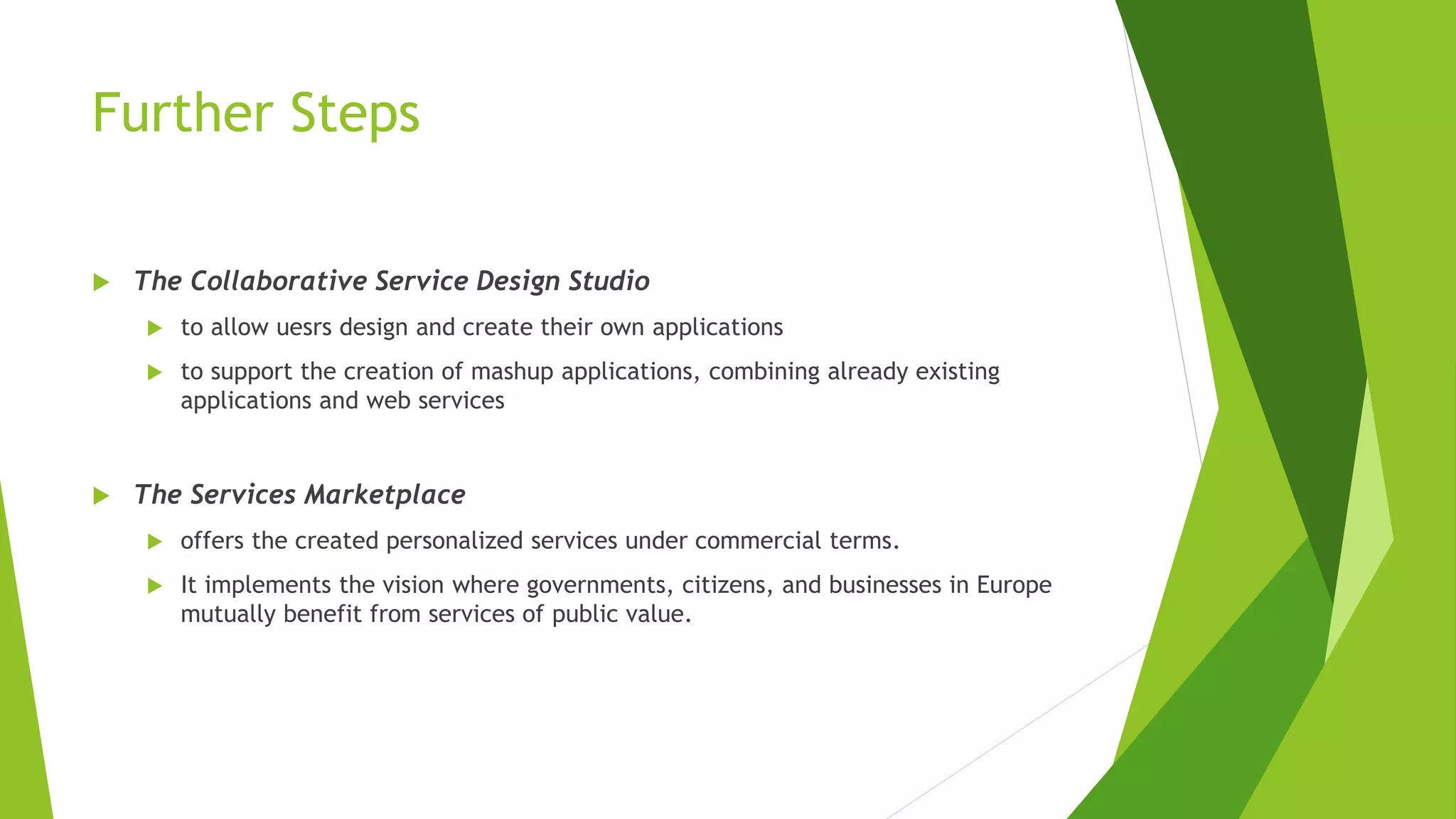 Further Steps
 The Collaborative Service Design Studio
 to allow uesrs design and create their own applications
 to support the creation of mashup applications, combining already existing
applications and web services
 The Services Marketplace
 offers the created personalized services under commercial terms.
 It implements the vision where governments, citizens, and businesses in Europe
mutually benefit from services of public value.
 