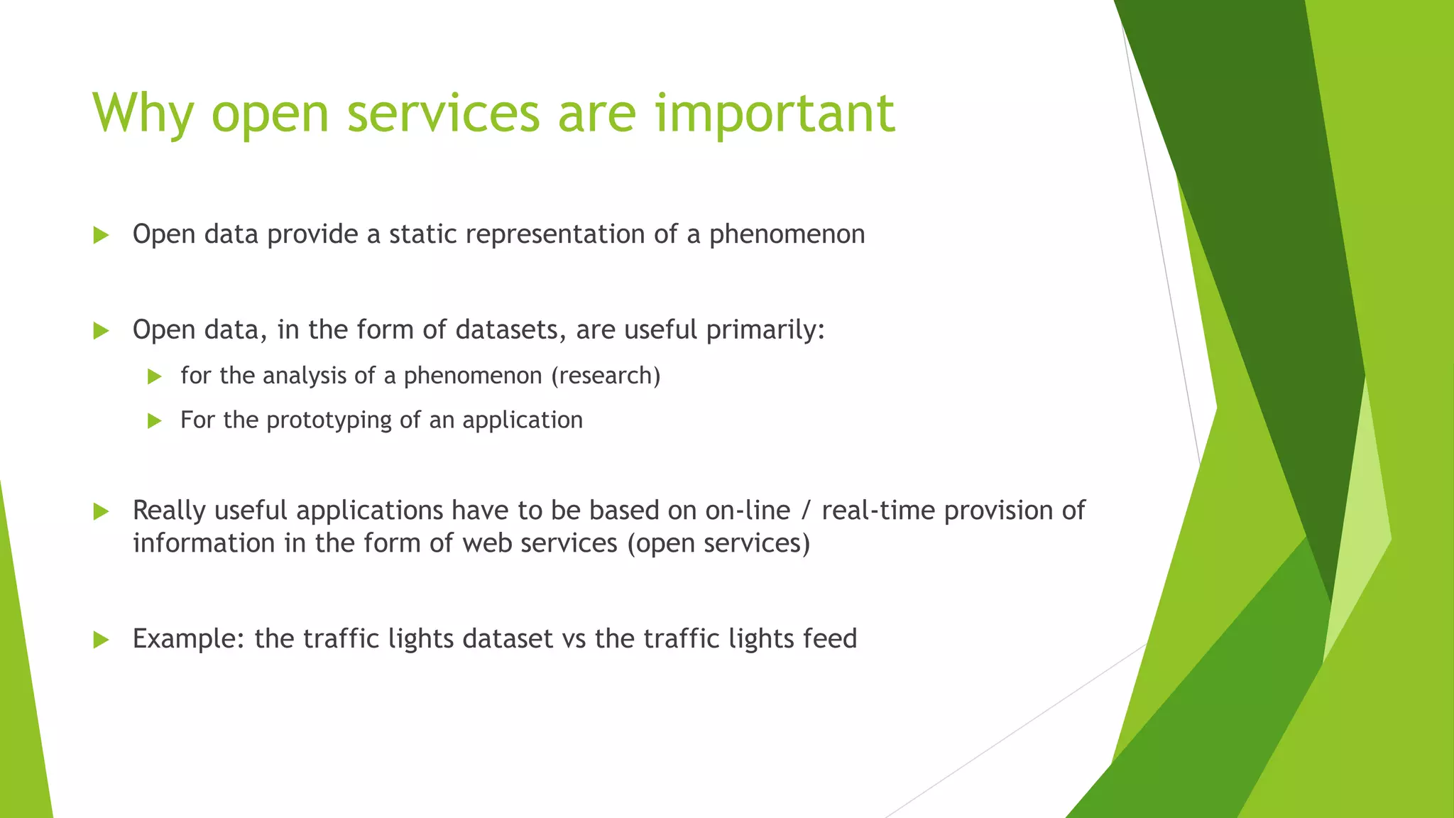 Why open services are important
 Open data provide a static representation of a phenomenon
 Open data, in the form of datasets, are useful primarily:
 for the analysis of a phenomenon (research)
 For the prototyping of an application
 Really useful applications have to be based on on-line / real-time provision of
information in the form of web services (open services)
 Example: the traffic lights dataset vs the traffic lights feed
 