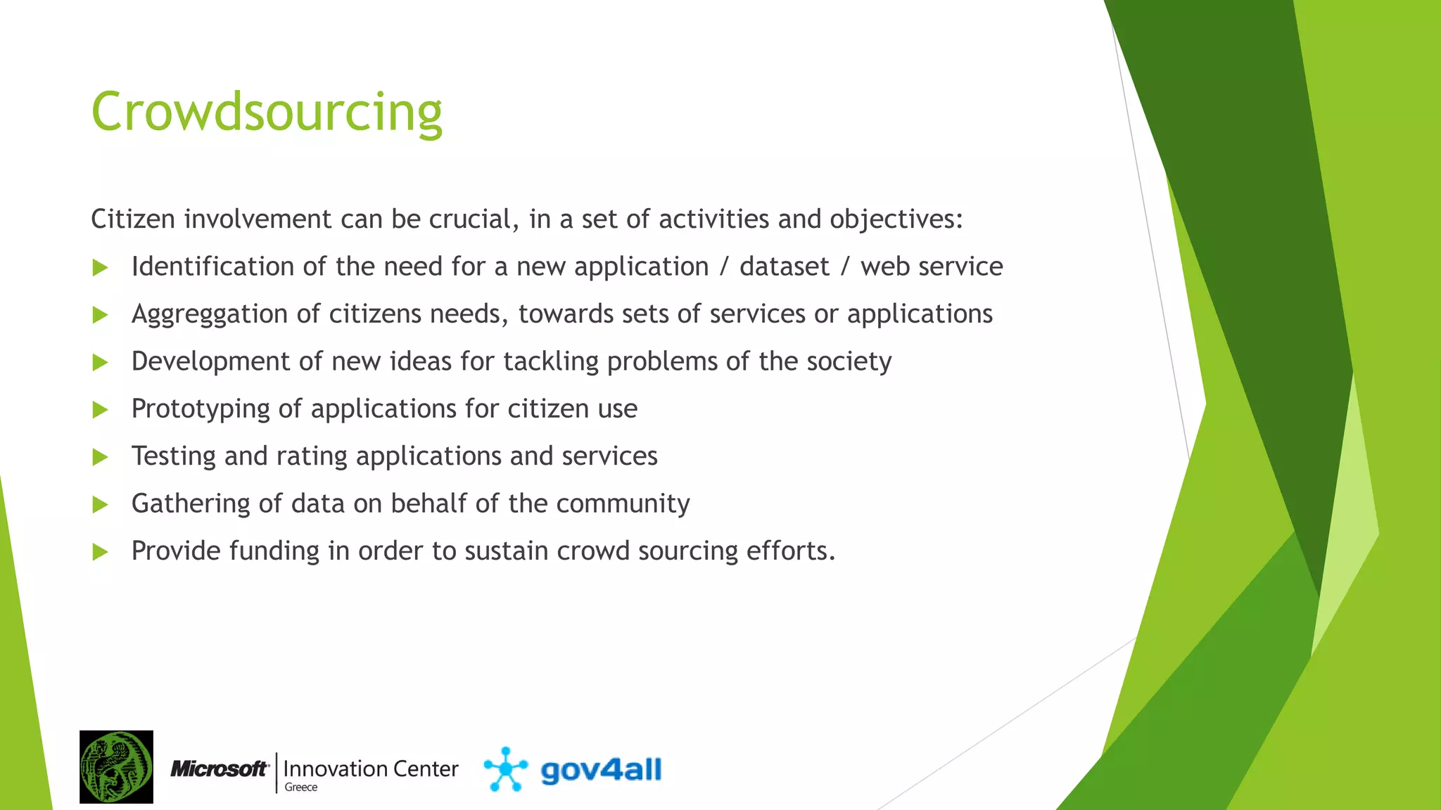 Crowdsourcing
Citizen involvement can be crucial, in a set of activities and objectives:
 Identification of the need for a new application / dataset / web service
 Aggreggation of citizens needs, towards sets of services or applications
 Development of new ideas for tackling problems of the society
 Prototyping of applications for citizen use
 Testing and rating applications and services
 Gathering of data on behalf of the community
 Provide funding in order to sustain crowd sourcing efforts.
 