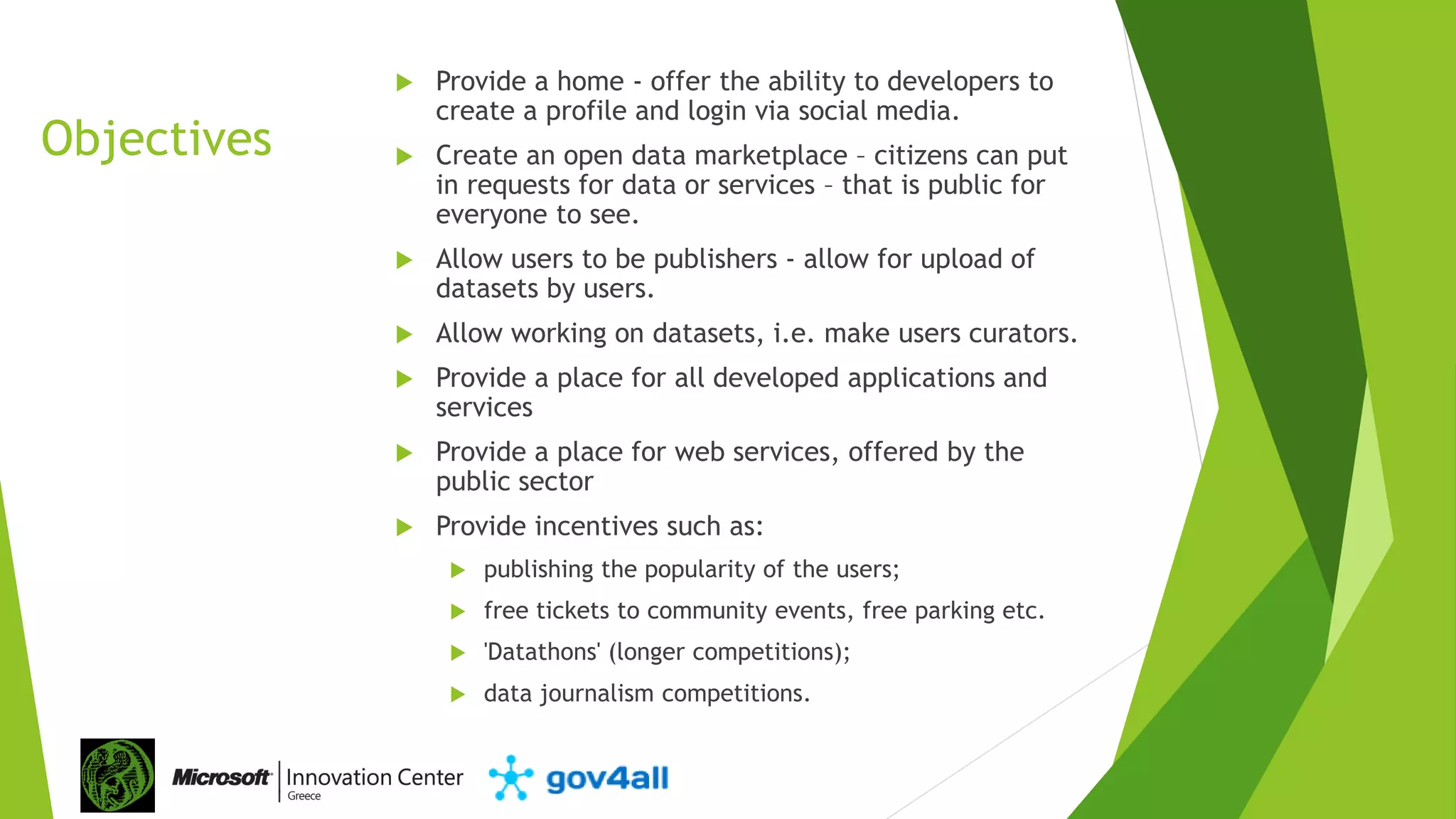 Objectives
 Provide a home - offer the ability to developers to
create a profile and login via social media.
 Create an open data marketplace – citizens can put
in requests for data or services – that is public for
everyone to see.
 Allow users to be publishers - allow for upload of
datasets by users.
 Allow working on datasets, i.e. make users curators.
 Provide a place for all developed applications and
services
 Provide a place for web services, offered by the
public sector
 Provide incentives such as:
 publishing the popularity of the users;
 free tickets to community events, free parking etc.
 'Datathons' (longer competitions);
 data journalism competitions.
 