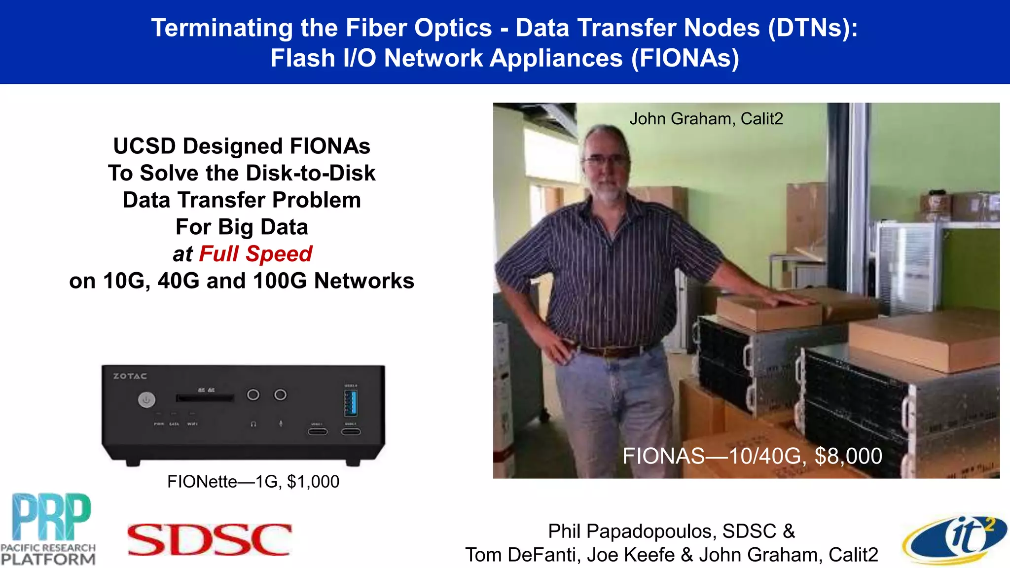 Terminating the Fiber Optics - Data Transfer Nodes (DTNs):
Flash I/O Network Appliances (FIONAs)
UCSD Designed FIONAs
To Solve the Disk-to-Disk
Data Transfer Problem
For Big Data
at Full Speed
on 10G, 40G and 100G Networks
FIONAS—10/40G, $8,000
FIONette—1G, $1,000
Phil Papadopoulos, SDSC &
Tom DeFanti, Joe Keefe & John Graham, Calit2
John Graham, Calit2
 