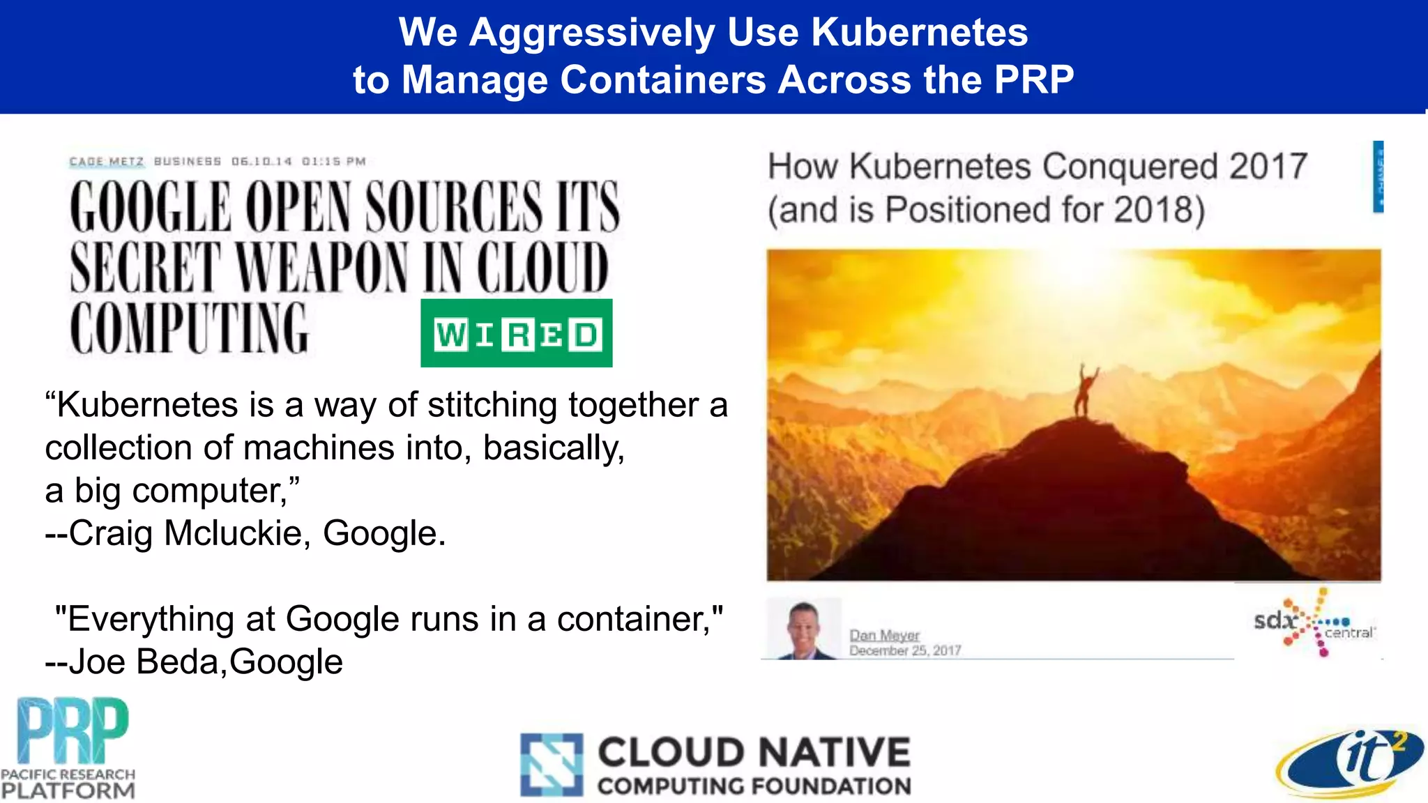 We Aggressively Use Kubernetes
to Manage Containers Across the PRP
“Kubernetes is a way of stitching together a
collection of machines into, basically,
a big computer,”
--Craig Mcluckie, Google.
"Everything at Google runs in a container,"
--Joe Beda,Google
 