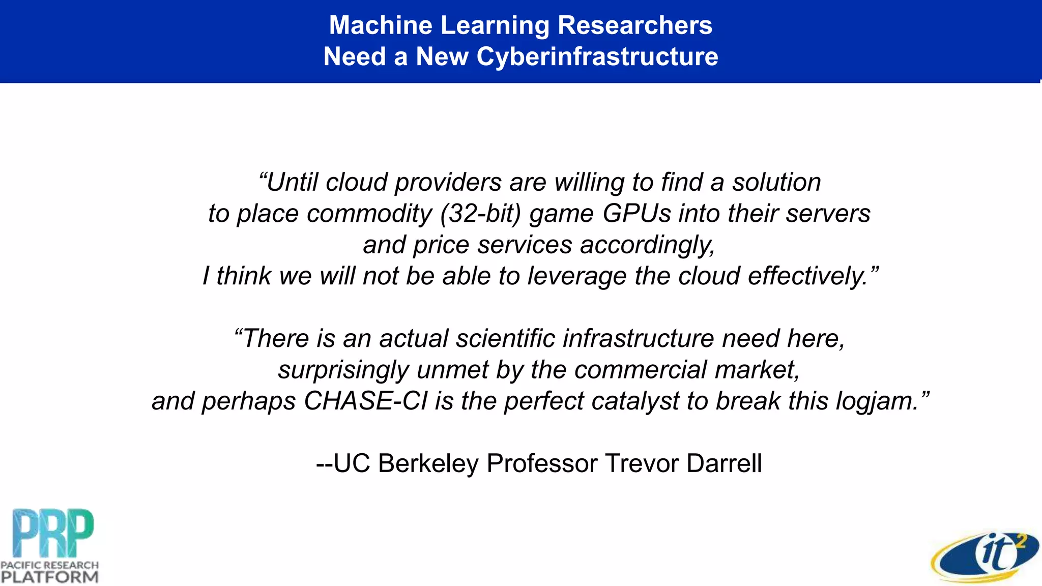 Machine Learning Researchers
Need a New Cyberinfrastructure
“Until cloud providers are willing to find a solution
to place commodity (32-bit) game GPUs into their servers
and price services accordingly,
I think we will not be able to leverage the cloud effectively.”
“There is an actual scientific infrastructure need here,
surprisingly unmet by the commercial market,
and perhaps CHASE-CI is the perfect catalyst to break this logjam.”
--UC Berkeley Professor Trevor Darrell
 