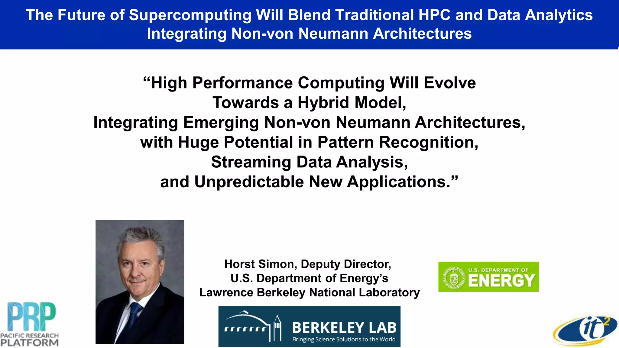The Future of Supercomputing Will Blend Traditional HPC and Data Analytics
Integrating Non-von Neumann Architectures
“High Performance Computing Will Evolve
Towards a Hybrid Model,
Integrating Emerging Non-von Neumann Architectures,
with Huge Potential in Pattern Recognition,
Streaming Data Analysis,
and Unpredictable New Applications.”
Horst Simon, Deputy Director,
U.S. Department of Energy’s
Lawrence Berkeley National Laboratory
 