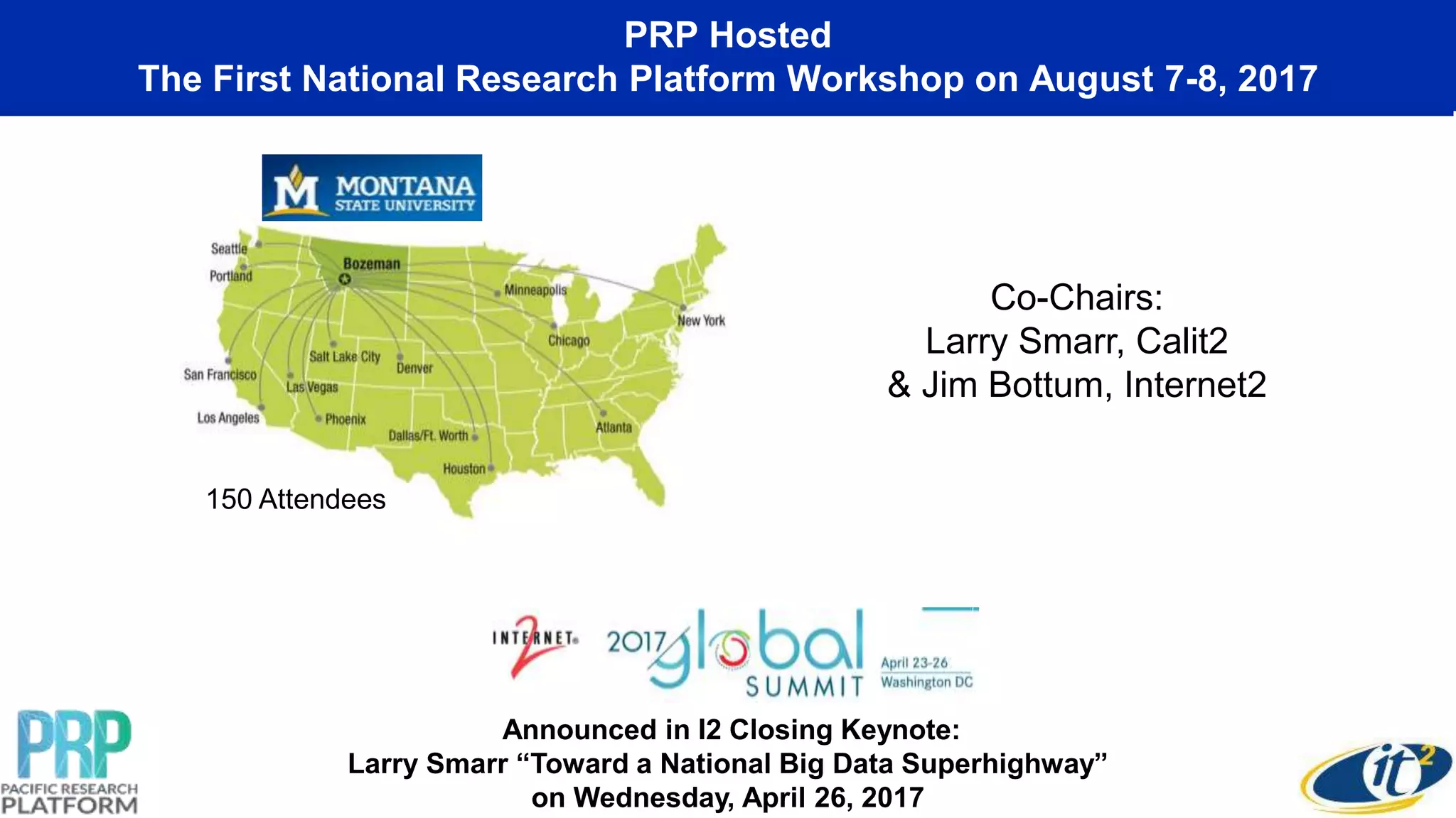 PRP Hosted
The First National Research Platform Workshop on August 7-8, 2017
Announced in I2 Closing Keynote:
Larry Smarr “Toward a National Big Data Superhighway”
on Wednesday, April 26, 2017
Co-Chairs:
Larry Smarr, Calit2
& Jim Bottum, Internet2
150 Attendees
 