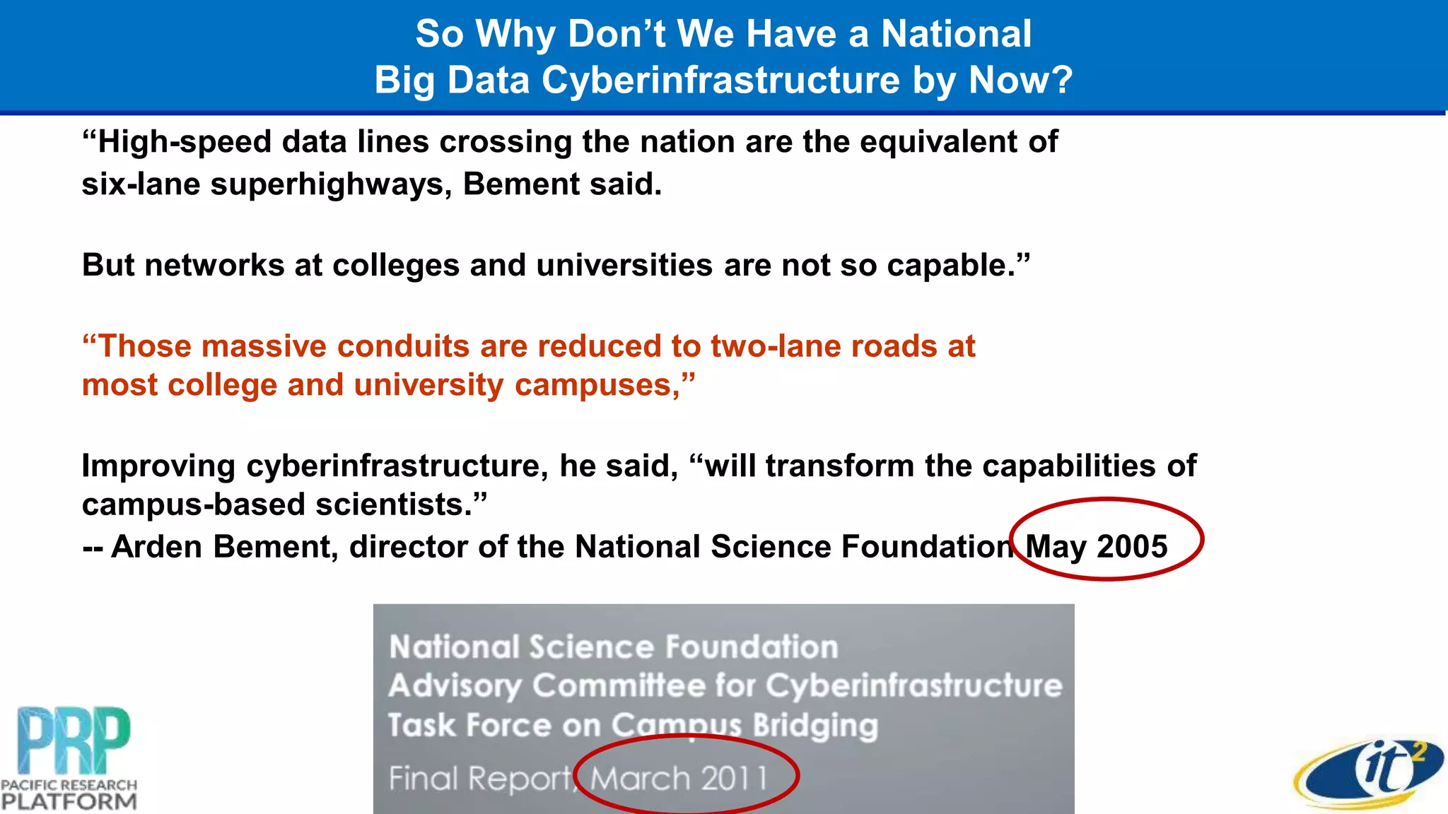 So Why Don’t We Have a National
Big Data Cyberinfrastructure by Now?
“High-speed data lines crossing the nation are the equivalent of
six-lane superhighways, Bement said.
But networks at colleges and universities are not so capable.”
“Those massive conduits are reduced to two-lane roads at
most college and university campuses,”
Improving cyberinfrastructure, he said, “will transform the capabilities of
campus-based scientists.”
-- Arden Bement, director of the National Science Foundation May 2005
 