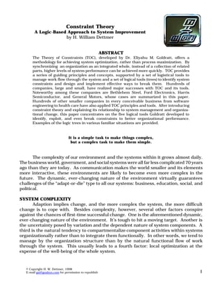 Constraint Theory 
A Logic-Based Approach to System Improvement 
by H. William Dettmer 
ABSTRACT 
The Theory of Constraints (TOC), developed by Dr. Eliyahu M. Goldratt, offers a 
methodology for achieving system optimization, rather than process maximization. By 
synchronizing an organization as an integrated whole, instead of a collection of related 
parts, higher levels of system performance can be achieved more quickly. TOC provides 
a series of guiding principles and concepts, supported by a set of logistical tools to 
manage work flow through the system and a set of logical tools (trees) to identify system 
constraints and design and implement effective ways to break them. Hundreds of 
companies, large and small, have realized major successes with TOC and its tools. 
Noteworthy among these companies are Bethlehem Steel, Ford Electronics, Harris 
Semiconductor, and General Motors, whose cases are summarized in this paper. 
Hundreds of other smaller companies in every conceivable business from software 
engineering to health care have also applied TOC principles and tools. After introducing 
constraint theory and explaining its relationship to system management and organiza-tional 
change, this paper concentrates on the five logical tools Goldratt developed to 
identify, exploit, and even break constraints to better organizational performance. 
Examples of the logic trees in various familiar situations are provided. 
It is a simple task to make things complex, 
but a complex task to make them simple. 
The complexity of our environment and the systems within it grows almost daily. 
The business world, government, and social systems were all far less complicated 70 years 
ago than they are today. As communication makes the world smaller and its elements 
more interactive, these environments are likely to become even more complex in the 
future. The dynamic, ever-changing nature of the environment virtually guarantees 
challenges of the “adapt-or-die” type to all our systems: business, education, social, and 
political. 
SYSTEM COMPLEXITY 
Adaption implies change, and the more complex the system, the more difficult 
change is to cope with. Besides complexity, however, several other factors conspire 
against the chances of first-time successful change. One is the aforementioned dynamic, 
ever-changing nature of the environment. It’s tough to hit a moving target. Another is 
the uncertainty posed by variation and the dependent nature of system components. A 
third is the natural tendency to compartmentalize component activities within systems 
organizationally rather than to integrate them functionally. In other words, we tend to 
manage by the organization structure than by the natural functional flow of work 
through the system. This usually leads to a fourth factor: local optimization at the 
expense of the well-being of the whole system. 
© Copyright H. W. Dettmer, 1998 
E-mail gsi@goalsys.com for permission to republish 1 
 