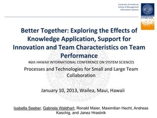 University of Innsbruck
School of Management
Information Systems
Better Together: Exploring the Effects of
Knowledge Application, Support for
Innovation and Team Characteristics on Team
Performance
46th HAWAII INTERNATIONAL CONFERENCE ON SYSTEM SCIENCES
Processes and Technologies for Small and Large Team
Collaboration
January 10, 2013, Wailea, Maui, Hawaii
Isabella Seeber, Gabriela Waldhart, Ronald Maier, Maximilian Hecht, Andreas
Kaschig, and Janez Hrastnik
 