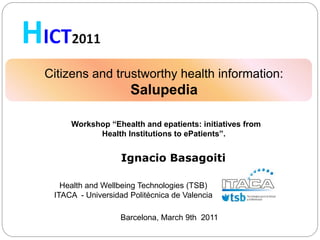 Citizens and trustworthy health information:
                     Salupedia

     Workshop “Ehealth and epatients: initiatives from
           Health Institutions to ePatients”.


                   Ignacio Basagoiti

   Health and Wellbeing Technologies (TSB)
 ITACA - Universidad Politécnica de Valencia

                   Barcelona, March 9th 2011
 
