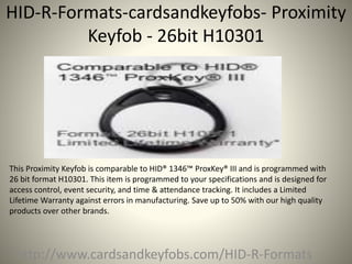 HID-R-Formats-cardsandkeyfobs- Proximity
Keyfob - 26bit H10301
http://www.cardsandkeyfobs.com/HID-R-Formats
This Proximity Keyfob is comparable to HID® 1346™ ProxKey® III and is programmed with
26 bit format H10301. This item is programmed to your specifications and is designed for
access control, event security, and time & attendance tracking. It includes a Limited
Lifetime Warranty against errors in manufacturing. Save up to 50% with our high quality
products over other brands.
 