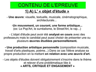 CONTENU DE L'EPREUVE
1) A) L' « objet d'étude »
- Une œuvre: visuelle, textuelle, musicale, cinématographique,
architecturale...
-Un mouvement, un courant, une forme artistique...
(ex: Le Pop'Art, le surréalisme, le Street'Art, le rap...)
- L'objet d'étude peut avoir été analysé en cours avec des
professeurs mais le candidat peut aussi choisir de présenter une ou
plusieurs œuvres étudiées personnellement.
- Une production artistique personnelle (composition musicale,
travail d'arts plastiques, poème...) Dans ce cas l'élève analyse sa
propre production en la mettant en relation avec une œuvre d'art.
- Les objets d'études doivent obligatoirement s'inscrire dans le thème
et relever d'une problématique liée à
« ARTS, CRITIQUE ET ENGAGEMENT »
 