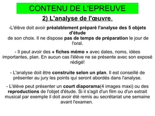 CONTENU DE L'EPREUVE
2) L'analyse de l'œuvre.
-L'élève doit avoir préalablement préparé l'analyse des 5 objets
d'étude
de son choix. Il ne dispose pas de temps de préparation le jour de
l'oral.
- Il peut avoir des « fiches mémo » avec dates, noms, idées
importantes, plan. En aucun cas l'élève ne se présente avec son exposé
rédigé!
- L'analyse doit être construite selon un plan. Il est conseillé de
présenter au jury les points qui seront abordés dans l'analyse.
- L'élève peut présenter un court diaporama(4 images maxi) ou des
reproductions de l'objet d'étude. Si il s'agit d'un film ou d'un extrait
musical par exemple il doit avoir été remis au secrétariat une semaine
avant l'examen.
 