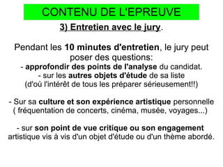 CONTENU DE L'EPREUVE
3) Entretien avec le jury.
Pendant les 10 minutes d'entretien, le jury peut
poser des questions:
- approfondir des points de l'analyse du candidat.
- sur les autres objets d'étude de sa liste
(d'où l'intérêt de tous les préparer sérieusement!!)
- Sur sa culture et son expérience artistique personnelle
( fréquentation de concerts, cinéma, musée, voyages...)
- sur son point de vue critique ou son engagement
artistique vis à vis d'un objet d'étude ou d'un thème abordé.
 