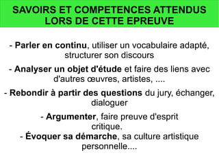 SAVOIRS ET COMPETENCES ATTENDUS
LORS DE CETTE EPREUVE
- Parler en continu, utiliser un vocabulaire adapté,
structurer son discours
- Analyser un objet d'étude et faire des liens avec
d'autres œuvres, artistes, ....
- Rebondir à partir des questions du jury, échanger,
dialoguer
- Argumenter, faire preuve d'esprit
critique.
- Évoquer sa démarche, sa culture artistique
personnelle....
 