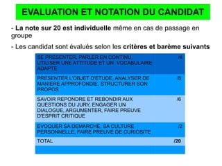 EVALUATION ET NOTATION DU CANDIDAT
- La note sur 20 est individuelle même en cas de passage en
groupe
- Les candidat sont évalués selon les critères et barème suivants
SE PRESENTER, PARLER EN CONTINU,
UTILISER UNE ATTITUDE ET UN VOCABULAIRE
ADAPTE
/4
PRESENTER L'OBJET D'ETUDE, ANALYSER DE
MANIERE APPROFONDIE, STRUCTURER SON
PROPOS
/8
SAVOIR REPONDRE ET REBONDIR AUX
QUESTIONS DU JURY, ENGAGER UN
DIALOGUE, ARGUMENTER, FAIRE PREUVE
D'ESPRIT CRITIQUE
/6
EVOQUER SA DEMARCHE, SA CULTURE
PERSONNELLE, FAIRE PREUVE DE CURIOSITE
/2
TOTAL /20
 
