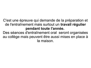 C'est une épreuve qui demande de la préparation et
de l'entraînement mais surtout un travail régulier
pendant toute l'année.
Des séances d'entraînement oral seront organisées
au collège mais peuvent être aussi mises en place à
la maison.
 