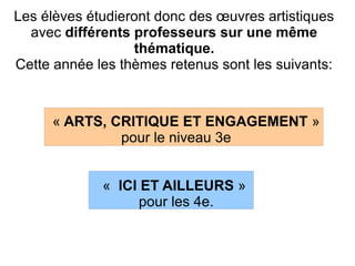 Les élèves étudieront donc des œuvres artistiques
avec différents professeurs sur une même
thématique.
Cette année les thèmes retenus sont les suivants:
« ARTS, CRITIQUE ET ENGAGEMENT »
pour le niveau 3e
« ICI ET AILLEURS »
pour les 4e.
 