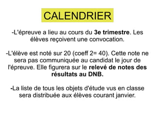 CALENDRIER
-L'épreuve a lieu au cours du 3e trimestre. Les
élèves reçoivent une convocation.
-L'élève est noté sur 20 (coeff 2= 40). Cette note ne
sera pas communiquée au candidat le jour de
l'épreuve. Elle figurera sur le relevé de notes des
résultats au DNB.
-La liste de tous les objets d'étude vus en classe
sera distribuée aux élèves courant janvier.
 