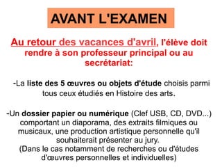 AVANT L'EXAMEN
Au retour des vacances d'avril, l'élève doit
rendre à son professeur principal ou au
secrétariat:
-La liste des 5 œuvres ou objets d'étude choisis parmi
tous ceux étudiés en Histoire des arts.
-Un dossier papier ou numérique (Clef USB, CD, DVD...)
comportant un diaporama, des extraits filmiques ou
musicaux, une production artistique personnelle qu'il
souhaiterait présenter au jury.
(Dans le cas notamment de recherches ou d'études
d'œuvres personnelles et individuelles)
 
