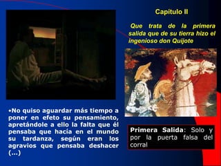 •No quiso aguardar más tiempo a
poner en efeto su pensamiento,
apretándole a ello la falta que él
pensaba que hacía en el mundo
su tardanza, según eran los
agravios que pensaba deshacer
(...)
Capítulo II
Que trata de la primera
salida que de su tierra hizo el
ingenioso don Quijote
Primera Salida: Solo y
por la puerta falsa del
corral
 