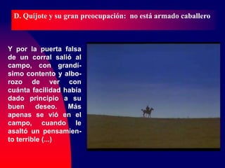 Y por la puerta falsa
de un corral salió al
campo, con grandí-
simo contento y albo-
rozo de ver con
cuánta facilidad había
dado principio a su
buen deseo. Más
apenas se vió en el
campo, cuando le
asaltó un pensamien-
to terrible (...)
D. Quijote y su gran preocupación: no está armado caballero
 