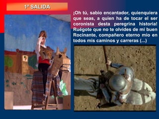 ¡Oh tú, sabio encantador, quienquiera
que seas, a quien ha de tocar el ser
coronista desta peregrina historia!
Ruégote que no te olvides de mi buen
Rocinante, compañero eterno mío en
todos mis caminos y carreras (...)
1ª SALIDA
 