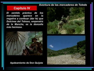 Aventura de los mercaderes de Toledo
El sentido práctico de los
mercaderes aparece en la
negativa a confesar (dar fe) que
Dulcinea del Toboso, emperatriz
de la Mancha, es la doncella
más hermosa.
Capítulo IV
Apaleamiento de Don Quijote
 