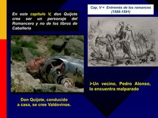 Don Quijote, conducido
a casa, se cree Valdovinos.
En este capítulo V, don Quijote
cree ser un personaje del
Romancero y no de los libros de
Caballería
Un vecino, Pedro Alonso,
lo encuentra malparado
Cap. V = Entremés de los romances
(1588-1591)
 