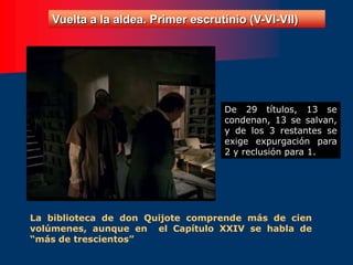Vuelta a la aldea. Primer escrutinio (V-VI-VII)
La biblioteca de don Quijote comprende más de cien
volúmenes, aunque en el Capítulo XXIV se habla de
“más de trescientos”
De 29 títulos, 13 se
condenan, 13 se salvan,
y de los 3 restantes se
exige expurgación para
2 y reclusión para 1.
 