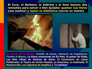 Se salvan de la quema: Amadís de Gaula, Palmerín de Ingalaterra,
Tirante el Blanco, La Diana enamorada de Gil Polo, El pastor de Filida,
Los Diez Libros de Fortuna de Amor, El Cancionero de López
Maldonado, el Tesoro de Varias Poesías, La Araucana, La Austriada, El
Montserrate, Las Lágrimas de Angélica y “La Galatea”
El Cura, el Barbero, la Sobrina y el Ama buscan dos
remedios para salvar a Don Quijote: quemar sus libros
(sus sueños) y tapiar su biblioteca (cerrar su mente)
 