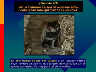 (Capítulo VII)
DE LA SEGUNDA SALIDA DE NUESTRO BUEN
CABALLERO DON QUIJOTE DE LA MANCHA
En este tiempo solicitó don Quijote a un labrador vecino
suyo, hombre de bien –si es que este título se puede dar al
que es pobre-pero de muy poca sal en la mollera.
 