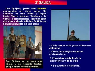 Don Quijote, junto con Sancho
emprenden un viaje largo. Se
detienen en una venta y llegan
hasta Sierra Morena. Vuelven a la
venta acompañados; permanecen
dos días y desde allí don Quijote es
llevado al pueblo en una jaula
2ª SALIDA
* Cada vez es más grave el fracaso
del héroe
* Otros personajes acaparan
protagonismo
* El camino, símbolo de la
experiencia y de la vida
* Se cuentan 7 historias.
Don Quijote ya no leerá más
libros; y no necesita leerlos,
porque ahora necesita vivirlos.
 