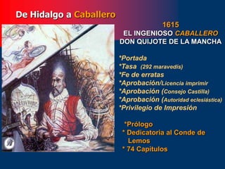 1615
EL INGENIOSO CABALLERO
DON QUIJOTE DE LA MANCHA
*Portada
*Tasa (292 maravedís)
*Fe de erratas
*Aprobación/Licencia imprimir
*Aprobación (Consejo Castilla)
*Aprobación (Autoridad eclesiástica)
*Privilegio de Impresión
*Prólogo
* Dedicatoria al Conde de
Lemos
* 74 Capítulos
De Hidalgo a Caballero
 