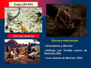 Caps.(XI-XV)
Diálogo con Vivaldo acerca de
Dulcinea (XIII).
Grisóstomo y Marcela
Las razones de Marcela (XIV)
Con los cabreros
Discurso edad dorada
 