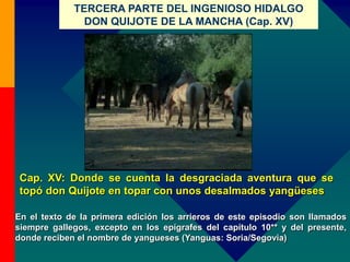 TERCERA PARTE DEL INGENIOSO HIDALGO
DON QUIJOTE DE LA MANCHA (Cap. XV)
Cap. XV: Donde se cuenta la desgraciada aventura que se
topó don Quijote en topar con unos desalmados yangüeses
En el texto de la primera edición los arrieros de este episodio son llamados
siempre gallegos, excepto en los epígrafes del capítulo 10** y del presente,
donde reciben el nombre de yangueses (Yanguas: Soria/Segovia)
 