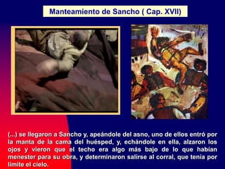 Manteamiento de Sancho ( Cap. XVII)
(...) se llegaron a Sancho y, apeándole del asno, uno de ellos entró por
la manta de la cama del huésped, y, echándole en ella, alzaron los
ojos y vieron que el techo era algo más bajo de lo que habían
menester para su obra, y determinaron salirse al corral, que tenía por
límite el cielo.
 