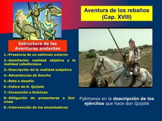 Aventura de los rebaños
(Cap. XVIII)
1.-Presencia de un estímulo externo
2.-Asimilación realidad objetiva y la
realidad caballeresca
3.-Descripción de la realidad subjetiva
4.-Advertencias de Sancho
5.-Reto o desafío
6.-Colera de D. Quijote
7.-Invocación a Dulcinea
8.-Obligación de presentarse a Dul-
cinea
9.-Intervención de los encantadores
Estructura de las
Aventuras andantes
Fijémonos en la descripción de los
ejércitos que hace don Quijote
 