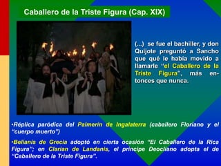 Caballero de la Triste Figura (Cap. XIX)
(...) se fue el bachiller, y don
Quijote preguntó a Sancho
que qué le había movido a
llamarle “el Caballero de la
Triste Figura”, más en-
tonces que nunca.
•Réplica paródica del Palmerín de Ingalaterra (caballero Floriano y el
“cuerpo muerto”)
•Belianís de Grecia adoptó en cierta ocasión “El Caballero de la Rica
Figura”; en Clarian de Landanis, el principe Deocliano adopta el de
“Caballero de la Triste Figura”.
 